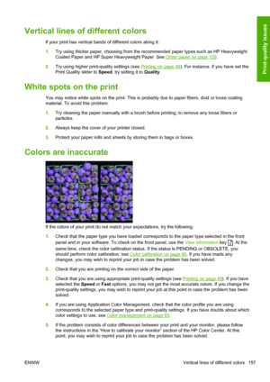 Page 165Vertical lines of different colors
If your print has vertical bands of different colors along it:
1.Try using thicker paper, choosing from the recommended paper types such as HP Heavyweight
Coated Paper and HP Super Heavyweight Paper. See 
Order paper on page 129.
2.Try using higher print-quality settings (see 
Printing on page 49). For instance, if you have set the
Print Quality slider to Speed, try setting it to Quality.
White spots on the print
You may notice white spots on the print. This is probably...