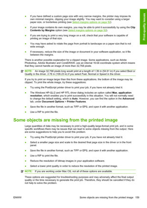 Page 167●If you have defined a custom page size with very narrow margins, the printer may impose its
own minimal margins, clipping your image slightly. You may want to consider using a larger
paper size, or borderless printing (see 
Select margins options on page 52).
●If your image contains its own margins, you may be able to print it successfully by using the Clip
Contents by Margins option (see 
Select margins options on page 52).
●If you are trying to print a very long image on a roll, check that your...