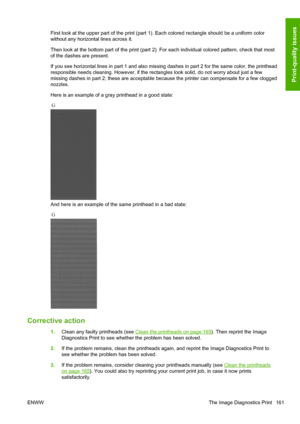 Page 169First look at the upper part of the print (part 1). Each colored rectangle should be a uniform color
without any horizontal lines across it.
Then look at the bottom part of the print (part 2). For each individual colored pattern, check that most
of the dashes are present.
If you see horizontal lines in part 1 and also missing dashes in part 2 for the same color, the printhead
responsible needs cleaning. However, if the rectangles look solid, do not worry about just a few
missing dashes in part 2; these...