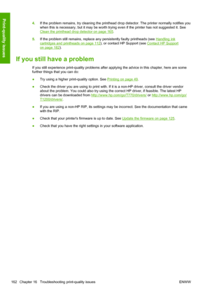 Page 1704.If the problem remains, try cleaning the printhead drop detector. The printer normally notifies you
when this is necessary, but it may be worth trying even if the printer has not suggested it. See
Clean the printhead drop detector on page 165.
5.If the problem still remains, replace any persistently faulty printheads (see 
Handling ink
cartridges and printheads on page 112), or contact HP Support (see Contact HP Support
on page 182).
If you still have a problem
If you still experience print-quality...