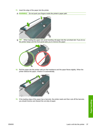 Page 4511.Insert the edge of the paper into the printer.
WARNING!Do not push your fingers inside the printers paper path.
TIP:When loading the upper roll, avoid inserting roll paper into the cut-sheet slot. If you do so,
the printer beeps and the front panel asks you to remove the paper.
12.Roll the paper into the printer until you feel resistance and the paper flexes slightly. When the
printer detects the paper, it feeds it in automatically.
13.If the leading edge of the paper has a barcode, the printer reads...