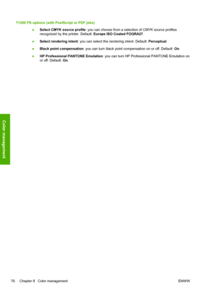 Page 84T1200 PS options (with PostScript or PDF jobs)
●Select CMYK source profile: you can choose from a selection of CMYK source profiles
recognized by the printer. Default: Europe ISO Coated FOGRA27. 
●Select rendering intent: you can select the rendering intent. Default: Perceptual. 
●Black point compensation: you can turn black point compensation on or off. Default: On. 
●HP Professional PANTONE Emulation: you can turn HP Professional PANTONE Emulation on
or off. Default: On. 
76 Chapter 8   Color...