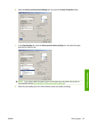 Page 956.Select the Device and Document Settings tab, and press the Custom Properties button.
7.In the Paper/Quality tab, check the Show preview before printing box, and select the paper
type that you intend to use.
NOTE:If you select neither the paper source nor the paper type, the printer will not print on
any protected roll (see 
Roll protection (T1200 series only) on page 62).
8.Select the print quality (your own choice between speed and quality of printing).
ENWWPrint a project 87Printing examples
 