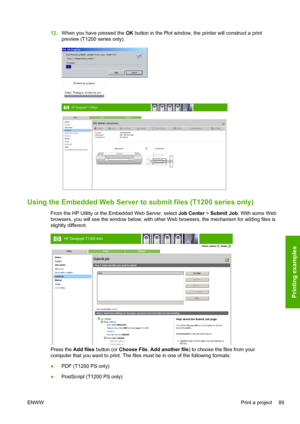 Page 9712.When you have pressed the OK button in the Plot window, the printer will construct a print
preview (T1200 series only).
Using the Embedded Web Server to submit files (T1200 series only)
From the HP Utility or the Embedded Web Server, select Job Center > Submit Job. With some Web
browsers, you will see the window below; with other Web browsers, the mechanism for adding files is
slightly different.
Press the Add files button (or Choose File, Add another file) to choose the files from your
computer that...