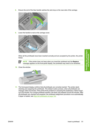 Page 1018.Ensure the end of the blue handle catches the wire loop on the near side of the carriage.
9.Lower the handle to rest on the carriage cover.
When all the printheads have been inserted correctly and are accepted by the printer, the printer
beeps.
NOTEIf the printer does not beep when you insert the printhead and the Replace
message appears on the front-panel display, the printhead may need to be reinserted.
10.Close the window.
11.The front-panel display confirms that all printheads are correctly...