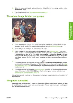 Page 1395.Select the custom print-quality options in the driver dialog (Mac OS Print dialog), and turn on the
More passes option.
6.Align the printheads. See 
Align the printheads on page 144.
The whole image is blurry or grainy
1.Check that the paper type you have loaded corresponds to the paper type selected in the front
panel and in your software. To check on the front panel, use the View loaded paper key.
2.Check that you are printing on the correct side of the paper.
3.Check that you are using appropriate...