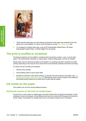 Page 1401.Check that the paper type you have loaded corresponds to the paper type selected in the front
panel and in your software. To check on the front panel, use the View loaded paper key.
2.Try changing to a thicker paper type, such as HP Heavyweight Coated Paper, HP Super
Heavyweight Coated Paper, or thicker Digital Fine Art papers.
The print is scuffed or scratched
The black ink pigment can be scuffed or scratched when touched by a finger, a pen, or some other
object. This is particularly noticeable on...