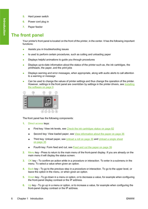 Page 165.Hard power switch
6.Power cord plug in
7.Paper feeder
The front panel
Your printers front panel is located on the front of the printer, in the center. It has the following important
functions:
●Assists you in troubleshooting issues
●Is used to perform certain procedures, such as cutting and unloading paper
●Displays helpful animations to guide you through procedures
●Displays up-to-date information about the status of the printer such as, the ink cartridges, the
printheads, the paper, and the print...