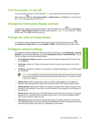 Page 31Turn the buzzer on and off
To turn the printers buzzer on or off, press the Menu key to return to the main menu and select the
Setup menu icon 
, then Front panel options > Enable buzzer, and highlight on or off and press
the OK key. The default buzzer is set to on.
Change the front-panel display contrast
To change the contrast of the front-panel display, select the Setup menu icon , then Front panel
options > Select display contrast, and enter a value using the Up or Down key. Press the OK key to
set...