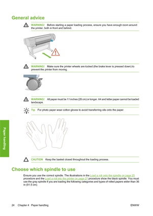 Page 34General advice
WARNING!Before starting a paper loading process, ensure you have enough room around
the printer, both in front and behind.
WARNING!Make sure the printer wheels are locked (the brake lever is pressed down) to
prevent the printer from moving.
WARNING!All paper must be 11 inches (28 cm) or longer. A4 and letter paper cannot be loaded
landscape.
TipFor photo paper wear cotton gloves to avoid transferring oils onto the paper.
CAUTIONKeep the basket closed throughout the loading process.
Choose...