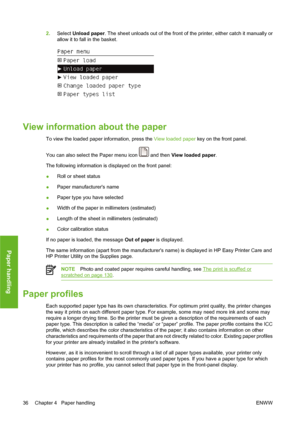 Page 462.Select Unload paper. The sheet unloads out of the front of the printer, either catch it manually or
allow it to fall in the basket.
View information about the paper
To view the loaded paper information, press the View loaded paper key on the front panel.
You can also select the Paper menu icon 
 and then View loaded paper.
The following information is displayed on the front panel:
●Roll or sheet status
●Paper manufacturers name
●Paper type you have selected
●Width of the paper in millimeters...