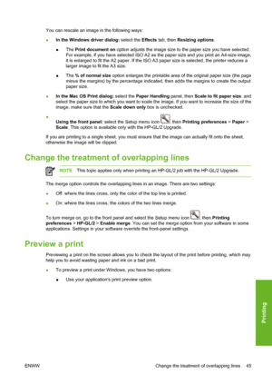 Page 55You can rescale an image in the following ways:
●In the Windows driver dialog: select the Effects tab, then Resizing options.
●The Print document on option adjusts the image size to the paper size you have selected.
For example, if you have selected ISO A2 as the paper size and you print an A4-size image,
it is enlarged to fit the A2 paper. If the ISO A3 paper size is selected, the printer reduces a
larger image to fit the A3 size.
●The % of normal size option enlarges the printable area of the original...
