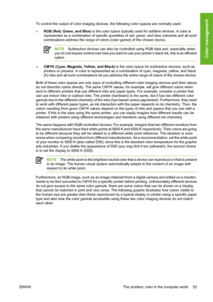 Page 63To control the output of color imaging devices, the following color spaces are normally used:
●RGB (Red, Green, and Blue) is the color space typically used for additive devices. A color is
represented as a combination of specific quantities of red, green, and blue colorants and all such
combinations address the range of colors (color gamut) of the chosen device.
NOTESubtractive devices can also be controlled using RGB data and, especially when
you do not require control over how you want to use your...