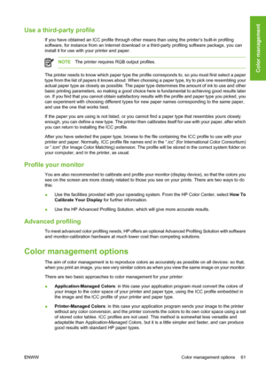 Page 71Use a third-party profile
If you have obtained an ICC profile through other means than using the printer’s built-in profiling
software, for instance from an Internet download or a third-party profiling software package, you can
install it for use with your printer and paper.
NOTEThe printer requires RGB output profiles.
The printer needs to know which paper type the profile corresponds to, so you must first select a paper
type from the list of papers it knows about. When choosing a paper type, try to...