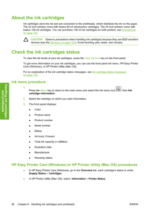 Page 92About the ink cartridges
Ink cartridges store the ink and are connected to the printheads, which distribute the ink on the paper.
The 24 inch printers come with twelve 69 ml introductory cartridges. The 44 inch printers come with
twelve 130 ml cartridges. You can purchase 130 ml ink cartridges for both printers, see 
Accessories
on page 103.
CAUTIONObserve precautions when handling ink cartridges because they are ESD-sensitive
devices (see the 
Glossary on page 167). Avoid touching pins, leads, and...