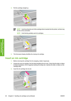 Page 944.Pull the cartridge straight up.
NOTEAvoid touching the end of the cartridge that is inserted into the printer, as there may
be ink on the connection.
NOTEAvoid storing partially used ink cartridges.
5.The front-panel display identifies the missing ink cartridge.
Insert an ink cartridge
1.Before removing the cartridge from its wrapping, shake it vigorously.
2.Unwrap the new ink cartridge, find the label identifying the ink color. Check that the letter or letters
(in these illustrations, M for magenta)...