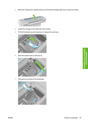 Page 973.When the carriage has stopped moving, the front-panel display asks you to open the window.
4.Locate the carriage on the right side of the printer.
5.To Pull the handle up and toward you to release the wire loop.
6.Push the handle back to raise the lid.
7.This gives you access to the printheads.
ENWWRemove a printhead 87
Handling ink cartridges
and printheads
 