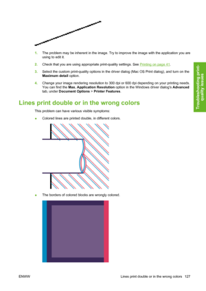 Page 1371.The problem may be inherent in the image. Try to improve the image with the application you are
using to edit it.
2.Check that you are using appropriate print-quality settings. See 
Printing on page 41.
3.Select the custom print-quality options in the driver dialog (Mac OS Print dialog), and turn on the
Maximum detail option.
4.Change your image rendering resolution to 300 dpi or 600 dpi depending on your printing needs.
You can find the Max. Application Resolution option in the Windows driver dialogs...