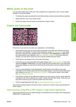 Page 143White spots on the print
You may notice white spots on the print. This is probably due to paper fibers, dust, or loose coating
material. To avoid this problem:
1.Try cleaning the paper manually with a brush before printing, to remove any loose fibers or particles.
2.Always keep the cover of your printer closed.
3.Protect your paper rolls and sheets by storing them in bags or boxes.
Colors are inaccurate
If the colors of your print do not match your expectations, try the following:
1.Check that the paper...