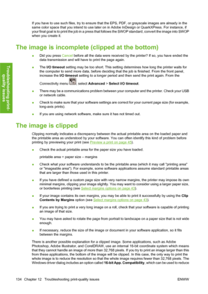 Page 144If you have to use such files, try to ensure that the EPS, PDF, or grayscale images are already in the
same color space that you intend to use later on in Adobe InDesign or QuarkXPress. For instance, if
your final goal is to print the job in a press that follows the SWOP standard, convert the image into SWOP
when you create it.
The image is incomplete (clipped at the bottom)
●Did you press Cancel before all the data were received by the printer? If so, you have ended the
data transmission and will have...