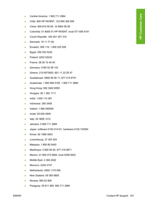 Page 171●Central America: 1 800 711 2884
●Chile: 800 HP INVENT, 123 800 360 999
●China: 800 810 59 59, 10 6564 59 59
●Colombia: 01 8000 51 HP INVENT, local 571 606 9191
●Czech Republic: 420 261 307 310
●Denmark: 70 11 77 00
●Ecuador: 999 119, 1 800 225 528
●Egypt: 202 532 5222
●Finland: 0203 53232
●France: 08 26 10 49 49
●Germany: 0180 52 58 143
●Greece: 210 6073603, 801 11 22 55 47
●Guadaloupe: 0800 99 00 11, 877 219 8791
●Guatemala: 1 800 999 5105, 1 800 711 2884
●Hong Kong: 852 3002 8555
●Hungary: 06 1 382...