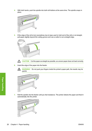 Page 384.With both hands, push the spindle into both roll holders at the same time. The spindle snaps in
place.
5.If the edge of the roll is torn (sometimes due to tape used to hold end of the roll) or not straight,
pull paper slightly beyond the cutting groove and use a cutter to cut a straight edge.
CAUTIONCut the paper as straight as possible, as uneven paper does not load correctly.
6.Insert the edge of the paper into the feeder.
WARNING!Do not push your fingers inside the printers paper path, the results...