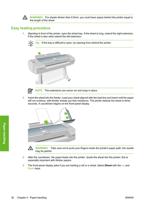 Page 42WARNING!For sheets thicker than 0.5mm, you must have space behind the printer equal to
the length of the sheet.
Easy loading procedure
1.Standing in front of the printer, open the sheet tray. If the sheet is long, extend the right extension.
If the sheet is also wide extend the left extension.
TipIf the tray is difficult to open, try opening from behind the printer.
NOTEThe extensions are seven cm and snap in place.
2.Insert the sheet into the feeder. Load your sheet aligned with the load line and insert...