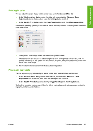 Page 73Printing in color
You can adjust the colors of your print in similar ways under Windows and Mac OS:
●In the Windows driver dialog: select the Color tab, ensure that the Advanced Color
Adjustments box is checked, then press the Settings button beside it.
●In the Mac OS Print dialog: select the Paper Type/Quality panel, then Lightness and Hue.
Under either operating system, you will then be able to make adjustments using a lightness slider and
three color sliders.
●The lightness slider simply makes the...