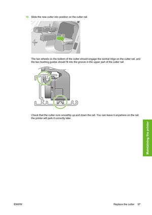 Page 10710.Slide the new cutter into position on the cutter rail.
The two wheels on the bottom of the cutter should engage the central ridge on the cutter rail, and
the two bushing guides should fit into the groove in the upper part of the cutter rail.
Check that the cutter runs smoothly up and down the rail. You can leave it anywhere on the rail;
the printer will park it correctly later.
ENWWReplace the cutter 97
Maintaining the printer
 