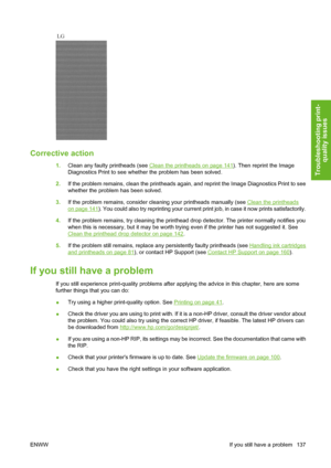 Page 147Corrective action
1.Clean any faulty printheads (see Clean the printheads on page 141). Then reprint the Image
Diagnostics Print to see whether the problem has been solved.
2.If the problem remains, clean the printheads again, and reprint the Image Diagnostics Print to see
whether the problem has been solved.
3.If the problem remains, consider cleaning your printheads manually (see 
Clean the printheads
on page 141). You could also try reprinting your current print job, in case it now prints...