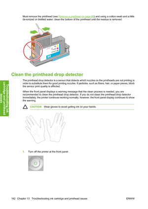 Page 152Must remove the printhead (see Remove a printhead on page 86) and using a cotton swab and a little
de-ionized or distilled water, clean the bottom of the printhead until the residue is removed.
Clean the printhead drop detector
The printhead drop detector is a sensor that detects which nozzles on the printheads are not printing in
order to substitute them for good printing nozzles. If particles, such as fibers, hair, or paper pieces, block
the sensor print quality is affected.
When the front panel...