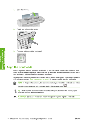 Page 1547.Close the window.
8.Plug in and switch on the printer.
9.Power the printer on at the front panel.
Align the printheads
Precise alignment between printheads is essential for accurate colors, smooth color transitions, and
sharp edges in graphical elements. Your printer has an automatic printhead alignment process which
runs whenever a printhead has been accessed or replaced.
In cases where the paper has jammed, you have used a custom paper, or are experiencing problems
with color accuracy (see 
Color...