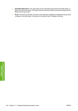 Page 162●Embedded Web Server: The upper-right corner of the EWS screen shows the Printer status. If
there is an alert in the printer, the status shows the alert text. Both the front-panel display and the
EWS show the same alert.
●Driver: The driver shows alerts. The driver warns about job configuration settings that may produce
a problem in the final output. If the printer is not ready to print, it displays a warning.
152 Chapter 14   Troubleshooting general printer issues ENWW
Troubleshooting general
printer...