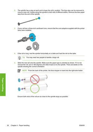 Page 362.The spindle has a stop at each end to keep the roll in position. The blue stop can be removed to
mount a new roll; it slides along the spindle to hold rolls of different widths. Remove the blue paper
stop from the end of the spindle.
3.If your roll has a three-inch cardboard core, ensure that the core adaptors supplied with the printer
have been installed.
4.If the roll is long; rest the spindle horizontally on a table and load the roll on the table.
TipYou may need two people to handle a large roll....