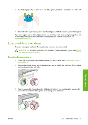 Page 376.Put the blue paper stop on to the open end of the spindle, and push it towards the end of the roll.
7.Ensure the blue paper stop is pushed in as far as it goes; until both ends are against the stoppers.
If you are a regular user of different paper types, you can change rolls more quickly if you preload rolls
of different paper types on different spindles. Extra spindles are available for purchase, see
Accessories on page 103.
Load a roll into the printer
There are two ways to load a roll. The easy...