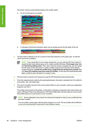 Page 70The printer chooses automatically between two profile charts:
●An A3 or B format for cut sheets
●A roll-paper format that minimizes paper use by printing across the full width of the roll
2.The test chart is allowed to dry for a period of time that depends on the paper type, so that the
colors have time to stabilize.
NOTEIf you would like to use a longer drying time, you can ask the HP Color Center to
create the test chart without going on to create a profile (Windows: Print target only; Mac
OS: Print...