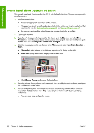 Page 102Print a digital album (Aperture, PS driver)
This example uses Apple Aperture under Mac OS X, with the PostScript driver. The color management is
done by Aperture.
1.Initial recommendations:
●Choose an appropriate paper type for the purpose.
●The paper type should be calibrated and profiled with the printer and the print-quality level that
you intend to use. See 
Color calibration on page 68 and Color profiling on page 69.
●For a correct preview of the printed image, the monitor should also be profiled....