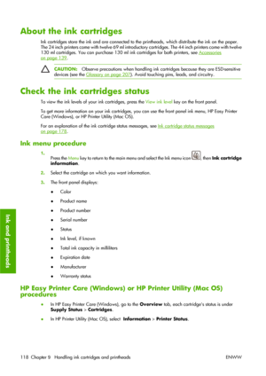 Page 128About the ink cartridges
Ink cartridges store the ink and are connected to the printheads, which distribute the ink on the paper.
The 24 inch printers come with twelve 69 ml introductory cartridges. The 44 inch printers come with twelve
130 ml cartridges. You can purchase 130 ml ink cartridges for both printers, see 
Accessories
on page 139.
CAUTION:Observe precautions when handling ink cartridges because they are ESD-sensitive
devices (see the 
Glossary on page 207). Avoid touching pins, leads, and...