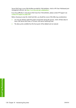 Page 148Secure Disk Erase is one of the facilities provided by Web JetAdmin, which is HPs free Web-based print
management software: see 
http://www.hp.com/go/webjetadmin/.
If you have difficulty in using Secure Disk Erase from Web JetAdmin, please contact HP Support: see
Contact HP Support on page 200.
Before choosing to erase the whole hard disk, you should be aware of the following considerations:
●You may be asked to restart the printer several times during the process, which will take about 6
hours with...