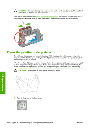 Page 190CAUTION:This is a delicate process and may damage the printhead. Do not touch the electrical
connections on the backside of the printhead.
First, remove the printhead, see Remove a printhead on page 122, and then use a cotton swab and a
little de-ionized or distilled water to clean the bottom of the printhead until the residue is removed.
Clean the printhead drop detector
The printhead drop detector is a sensor that detects which nozzles on the printheads are not printing in
order to substitute them for...