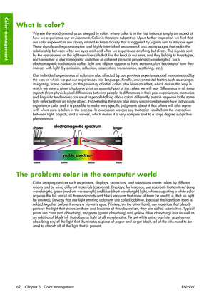 Page 72What is color?
We see the world around us as steeped in color, where color is in the first instance simply an aspect of
how we experience our environment. Color is therefore subjective. Upon further inspection we find that
our color experiences are closely related to brain activity that is triggered by signals sent to it by our eyes.
These signals undergo a complex and highly interlinked sequence of processing stages that make the
relationship between what our eyes emit and what we experience anything...