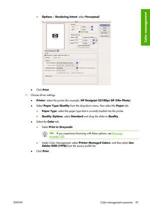 Page 101●Options > Rendering Intent: select Perceptual.
●Click Print.
7.Choose driver settings.
●Printer: select the printer (for example, HP Designjet Z3100ps GP 24in Photo).
●Select Paper Type/Quality from the drop-down menu, then select the Paper tab.
●Paper Type: select the paper type that is currently loaded into the printer.
●Quality Options: select Standard and drag the slider to Quality.
●Select the Color tab.
●Select Print in Grayscale.
TIP:If you experience bronzing with these options, see Bronzing
on...