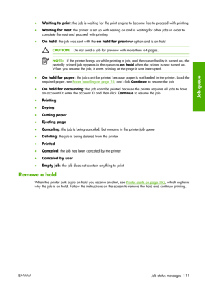 Page 121●Waiting to print: the job is waiting for the print engine to become free to proceed with printing
●Waiting for nest: the printer is set up with nesting on and is waiting for other jobs in order to
complete the nest and proceed with printing
●On hold: the job was sent with the on hold for preview option and is on hold
CAUTION:Do not send a job for preview with more than 64 pages.
NOTE:If the printer hangs up while printing a job, and the queue facility is turned on, the
partially printed job appears in...