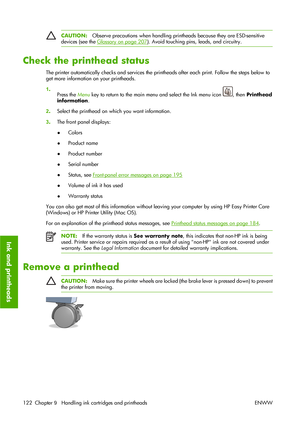 Page 132CAUTION:Observe precautions when handling printheads because they are ESD-sensitive
devices (see the 
Glossary on page 207). Avoid touching pins, leads, and circuitry.
Check the printhead status
The printer automatically checks and services the printheads after each print. Follow the steps below to
get more information on your printheads.
1.
Press the Menu key to return to the main menu and select the Ink menu icon 
, then Printhead
information.
2.Select the printhead on which you want information.
3.The...