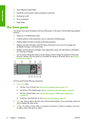 Page 163.Quick Reference Guide holder
4.Sockets for communication cables and optional accessories
5.Hard power switch
6.Power cord plug in
7.Paper feeder
The front panel
Your printers front panel is located on the front of the printer, in the center. It has the following important
functions:
●Assists you in troubleshooting issues
●Is used to perform certain procedures, such as cutting and unloading paper
●Displays helpful animations to guide you through procedures
●Displays up-to-date information about the...