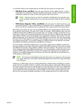 Page 73To control the output of color imaging devices, the following color spaces are normally used:
●RGB (Red, Green, and Blue) is the color space typically used for additive devices. A color is
represented as a combination of specific quantities of red, green, and blue colorants and all such
combinations address the range of colors (color gamut) of the chosen device.
NOTE:Subtractive devices can also be controlled using RGB data and, especially when
you do not require control over how you want to use your...