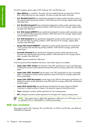 Page 84All CMYK emulation options apply to PDF, PostScript, TIFF, and JPEG files only.
●None (Native): no emulation. The printer will use its default internal conversion from CMYK to
RGB, without following any color standard. This does not imply that results will be bad
●U.S. Sheetfed Coated 2 uses specifications designed to produce quality separations using U.S.
inks under the following printing conditions: 350% total area of ink coverage, negative plate, bright
white offset stock.
●U.S. Sheetfed Uncoated 2...