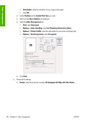 Page 90●Orientation: select the orientation of your image on the paper.
●Click OK.
●Set the Position and the Scaled Print Size you need.
●Make sure that More Options are displayed.
●Select the Color Management tab.
●Print: select Document.
●Options > Color Handling: select Let Photoshop Determine Colors.
●Options > Printer Profile: select the right profile for your printer and paper type.
●Options > Rendering Intent: select Perceptual.
●Click Print.
6.Choose driver settings.
●Printer: select the printer (for...