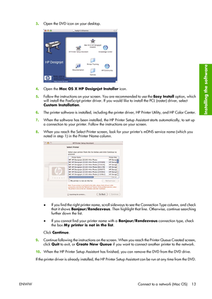 Page 233.Open the DVD icon on your desktop.
4.Open the Mac OS X HP Designjet Installer icon.
5.Follow the instructions on your screen. You are recommended to use the Easy Install option, which
will install the PostScript printer driver. If you would like to install the PCL (raster) driver, select
Custom Installation.
6.The printer software is installed, including the printer driver, HP Printer Utility, and HP Color Center.
7.When the software has been installed, the HP Printer Setup Assistant starts...