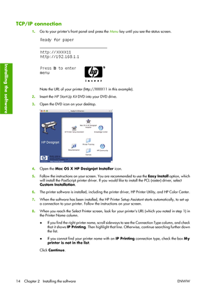 Page 24TCP/IP connection
1.Go to your printers front panel and press the Menu key until you see the status screen.
Note the URL of your printer (http://XXXX11 in this example).
2.Insert the HP Start-Up Kit DVD into your DVD drive.
3.Open the DVD icon on your desktop.
4.Open the Mac OS X HP Designjet Installer icon.
5.Follow the instructions on your screen. You are recommended to use the Easy Install option, which
will install the PostScript printer driver. If you would like to install the PCL (raster) driver,...